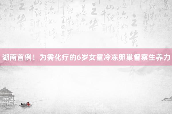 湖南首例！为需化疗的6岁女童冷冻卵巢督察生养力