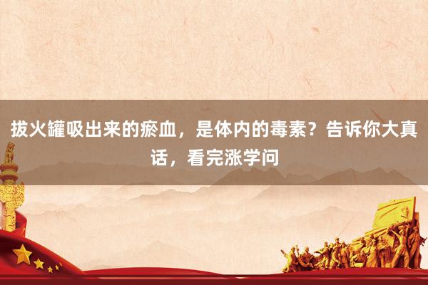 拔火罐吸出来的瘀血，是体内的毒素？告诉你大真话，看完涨学问