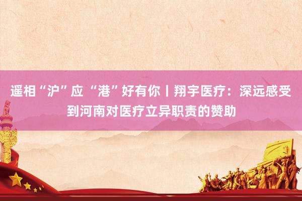 遥相“沪”应 “港”好有你丨翔宇医疗：深远感受到河南对医疗立异职责的赞助