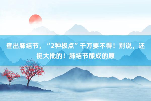 查出肺结节，“2种极点”千万要不得！别说，还挺大批的！肺结节酿成的原