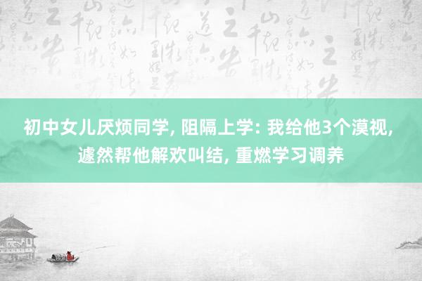 初中女儿厌烦同学, 阻隔上学: 我给他3个漠视, 遽然帮他解欢叫结, 重燃学习调养
