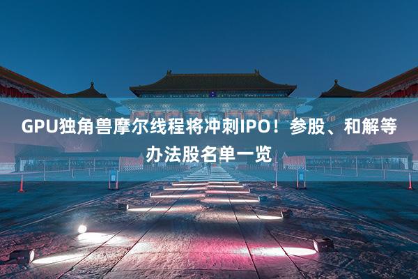 GPU独角兽摩尔线程将冲刺IPO！参股、和解等办法股名单一览