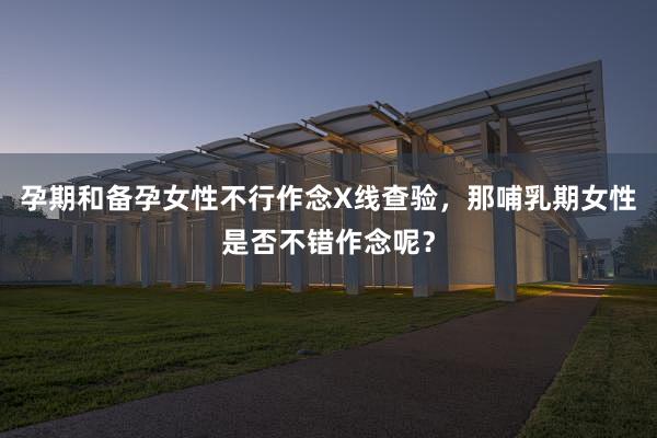 孕期和备孕女性不行作念X线查验，那哺乳期女性是否不错作念呢？