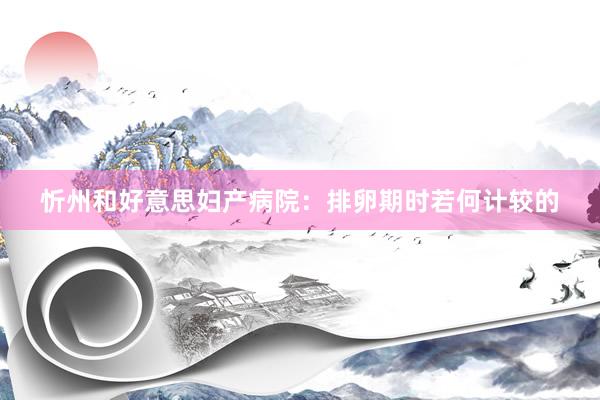 忻州和好意思妇产病院：排卵期时若何计较的