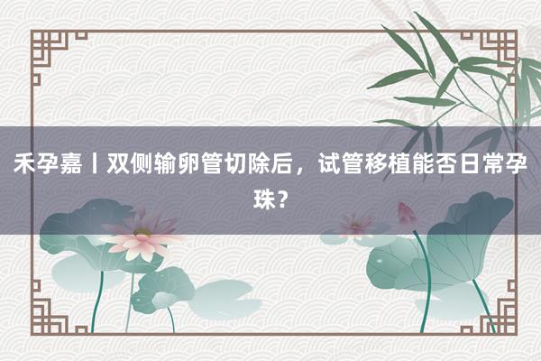 禾孕嘉丨双侧输卵管切除后，试管移植能否日常孕珠？