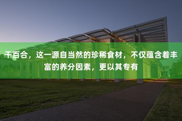 干百合，这一源自当然的珍稀食材，不仅蕴含着丰富的养分因素，更以其专有