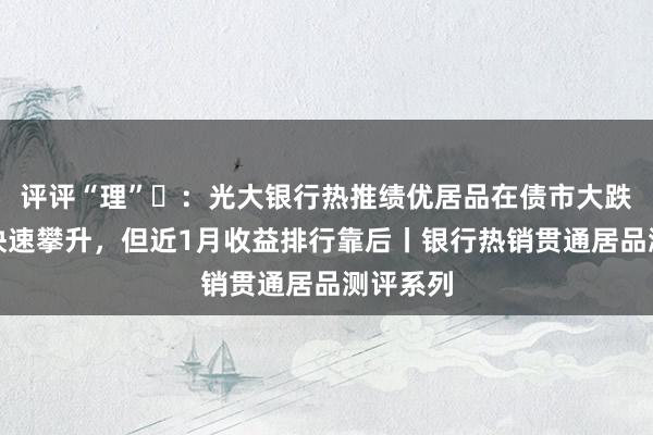 评评“理”⑭：光大银行热推绩优居品在债市大跌后净值快速攀升，但近1月收益排行靠后丨银行热销贯通居品测评系列