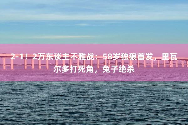 2-1！2万东谈主不雅战：58岁独狼首发，里瓦尔多打死角，兔子绝杀