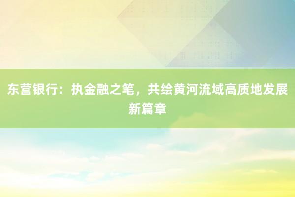 东营银行：执金融之笔，共绘黄河流域高质地发展新篇章