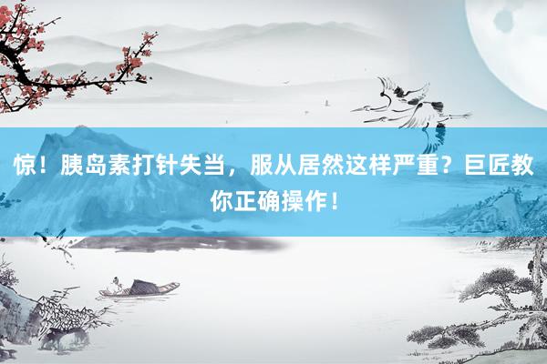 惊！胰岛素打针失当，服从居然这样严重？巨匠教你正确操作！