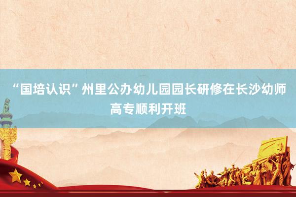 “国培认识”州里公办幼儿园园长研修在长沙幼师高专顺利开班
