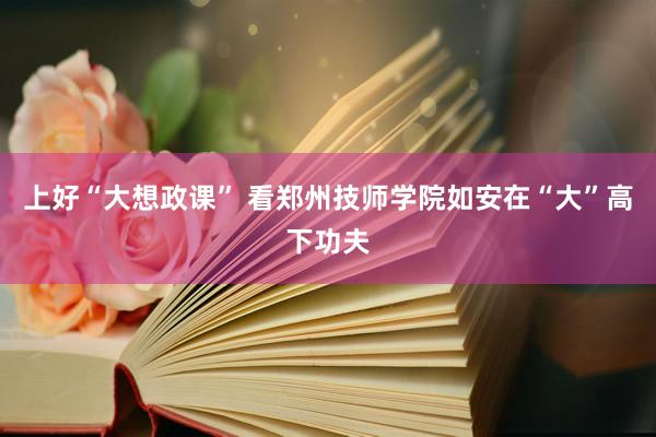 上好“大想政课” 看郑州技师学院如安在“大”高下功夫