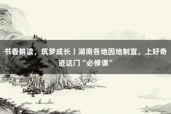 书香耕读，筑梦成长丨湖南各地因地制宜，上好奇迹这门“必修课”