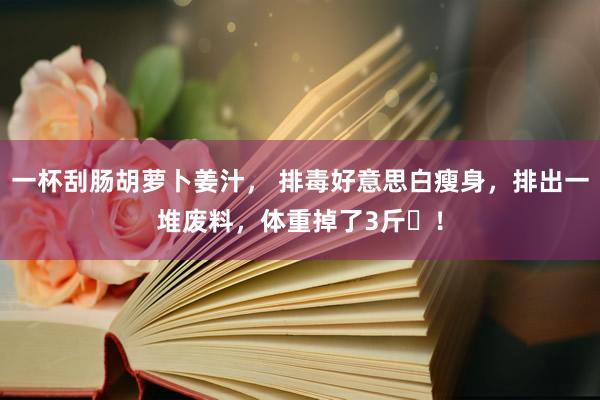 一杯刮肠胡萝卜姜汁， 排毒好意思白瘦身，排出一堆废料，体重掉了3斤​！