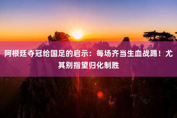 阿根廷夺冠给国足的启示：每场齐当生血战踢！尤其别指望归化制胜