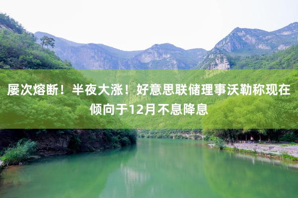 屡次熔断！半夜大涨！好意思联储理事沃勒称现在倾向于12月不息降息