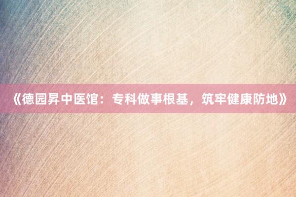 《德园昇中医馆：专科做事根基，筑牢健康防地》