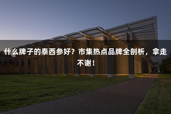 什么牌子的泰西参好？市集热点品牌全剖析，拿走不谢！