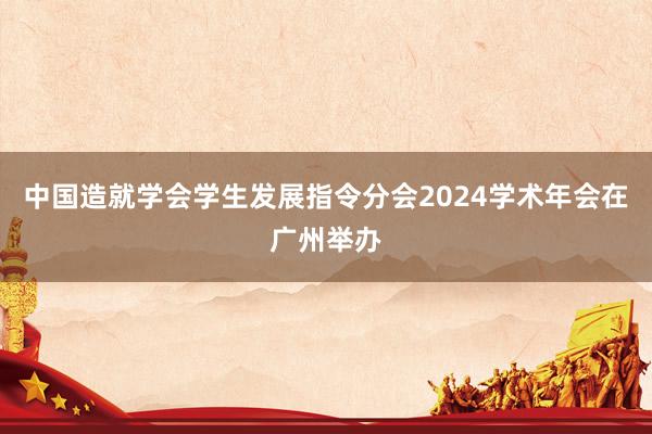中国造就学会学生发展指令分会2024学术年会在广州举办