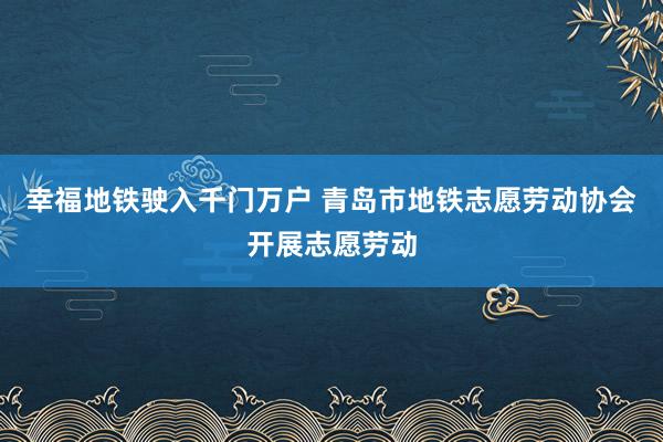 幸福地铁驶入千门万户 青岛市地铁志愿劳动协会开展志愿劳动