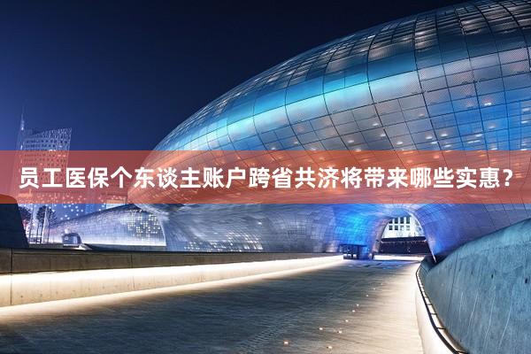 员工医保个东谈主账户跨省共济将带来哪些实惠？