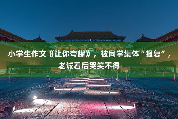 小学生作文《让你夸耀》，被同学集体“报复”，老诚看后哭笑不得