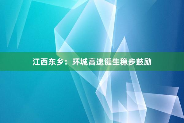 江西东乡：环城高速诞生稳步鼓励