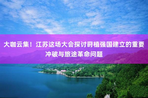 大咖云集！江苏这场大会探讨莳植强国建立的重要冲破与旅途革命问题