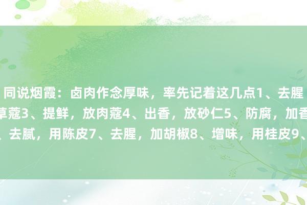 同说烟霞：卤肉作念厚味，率先记着这几点1、去腥，加白芷2、剔骨，用草蔻3、提鲜，放肉蔻4、出香，放砂仁5、防腐，加香叶6、去腻，用陈皮7、去腥，加胡椒8、增味，用桂皮9、去膻，加白蔻10、试吃，放...